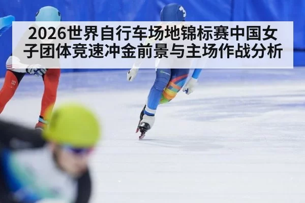 2026世界自行车场地锦标赛中国女子团体竞速冲金前景与主场作战分析